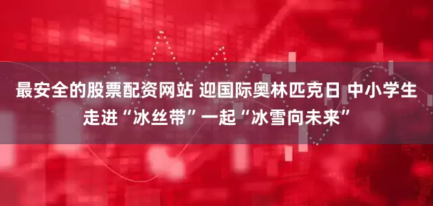 最安全的股票配资网站 迎国际奥林匹克日 中小学生走进“冰丝带”一起“冰雪向未来”