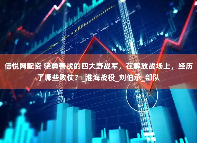 倍悦网配资 骁勇善战的四大野战军，在解放战场上，经历了哪些败仗？_淮海战役_刘伯承_部队