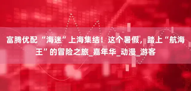 富腾优配 “海迷”上海集结！这个暑假，踏上“航海王”的冒险之旅_嘉年华_动漫_游客