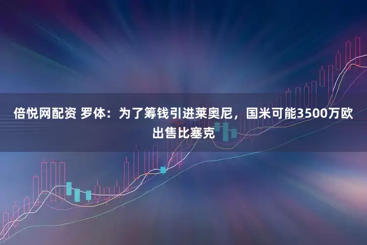 倍悦网配资 罗体：为了筹钱引进莱奥尼，国米可能3500万欧出售比塞克