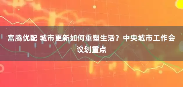 富腾优配 城市更新如何重塑生活？中央城市工作会议划重点