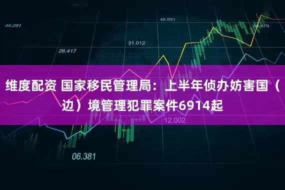 维度配资 国家移民管理局：上半年侦办妨害国（边）境管理犯罪案件6914起