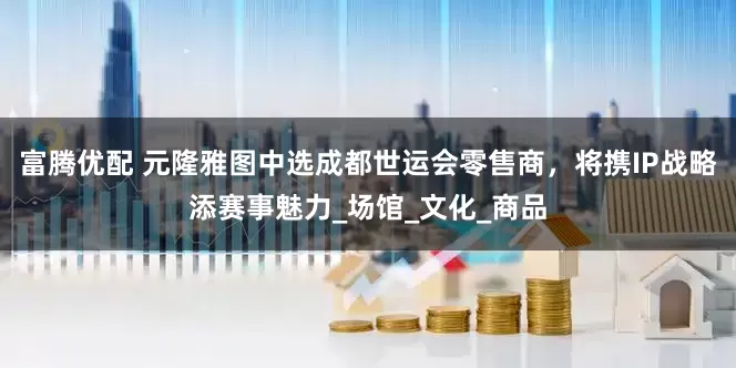 富腾优配 元隆雅图中选成都世运会零售商，将携IP战略添赛事魅力_场馆_文化_商品