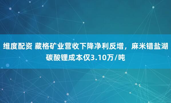 维度配资 藏格矿业营收下降净利反增，麻米错盐湖碳酸锂成本仅3.10万/吨