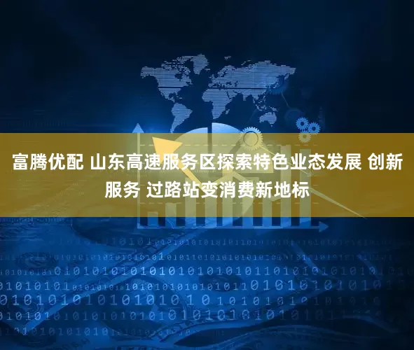 富腾优配 山东高速服务区探索特色业态发展 创新服务 过路站变消费新地标