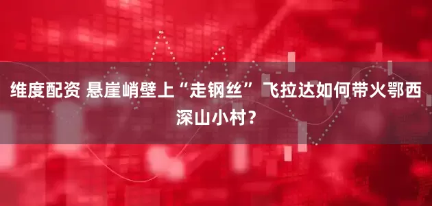 维度配资 悬崖峭壁上“走钢丝” 飞拉达如何带火鄂西深山小村？