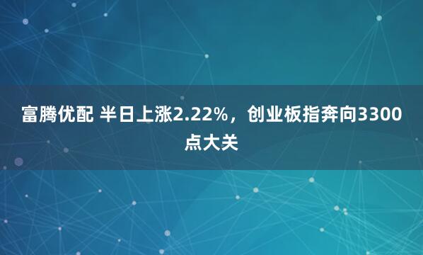 富腾优配 半日上涨2.22%，创业板指奔向3300点大关