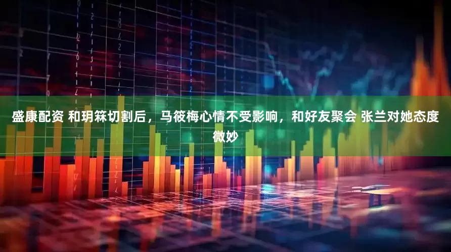 盛康配资 和玥箖切割后，马筱梅心情不受影响，和好友聚会 张兰对她态度微妙