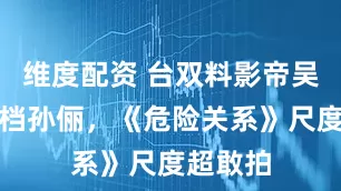 维度配资 台双料影帝吴慷仁搭档孙俪，《危险关系》尺度超敢拍