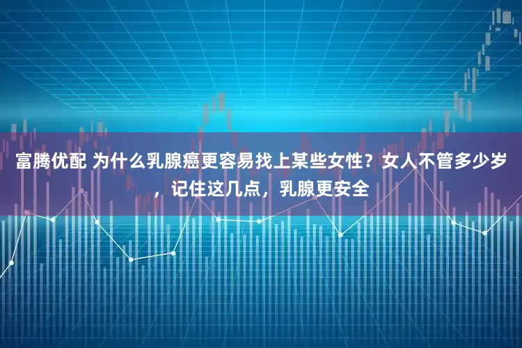 富腾优配 为什么乳腺癌更容易找上某些女性？女人不管多少岁，记住这几点，乳腺更安全